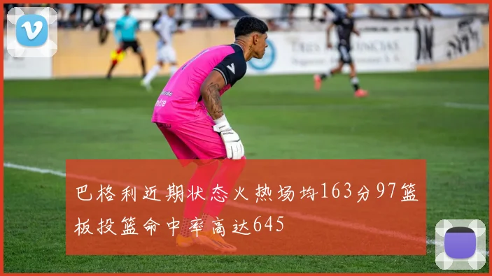 巴格利近期状态火热场均163分97篮板投篮命中率高达645