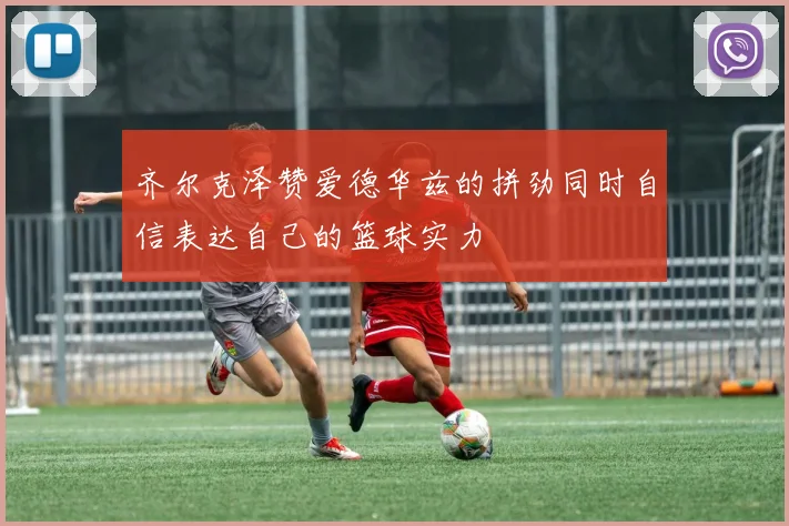 齐尔克泽赞爱德华兹的拼劲同时自信表达自己的篮球实力