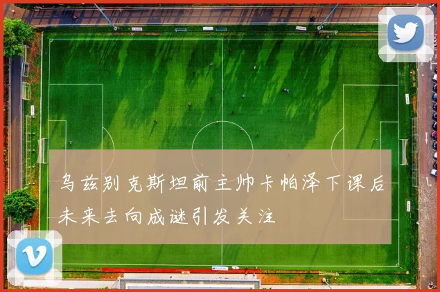 乌兹别克斯坦前主帅卡帕泽下课后未来去向成谜引发关注