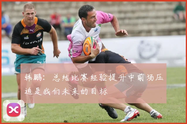 韩鹏：总结比赛经验提升中前场压迫是我们未来的目标