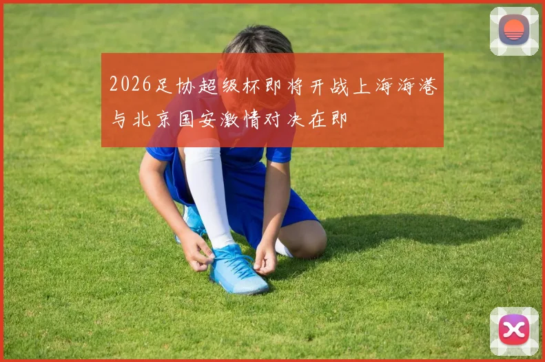 2026足协超级杯即将开战上海海港与北京国安激情对决在即