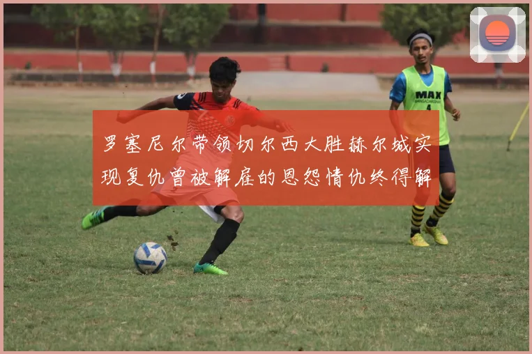罗塞尼尔带领切尔西大胜赫尔城实现复仇曾被解雇的恩怨情仇终得解开