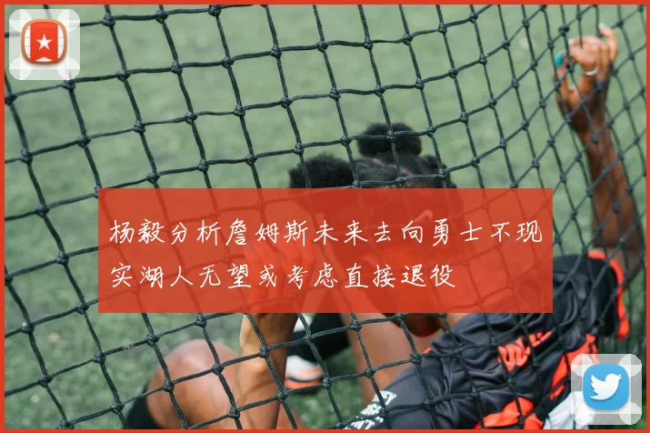 杨毅分析詹姆斯未来去向勇士不现实湖人无望或考虑直接退役