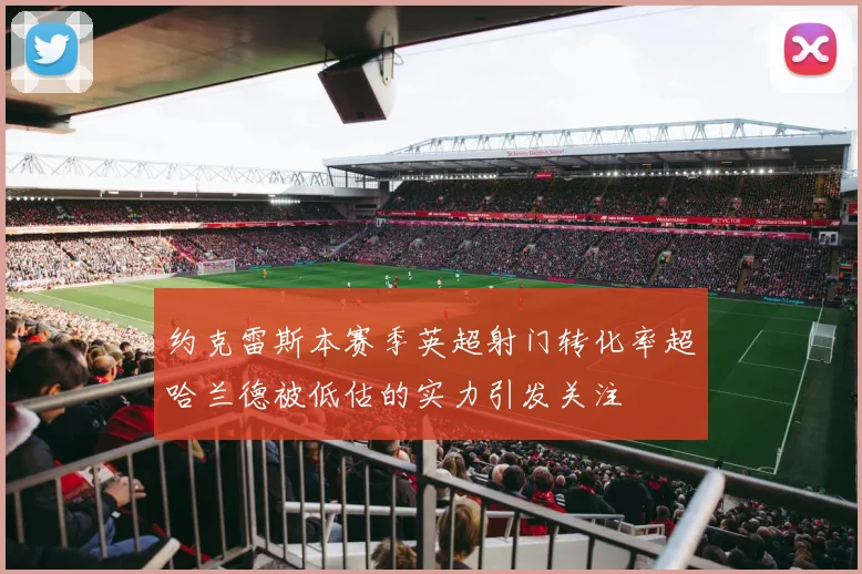 约克雷斯本赛季英超射门转化率超哈兰德被低估的实力引发关注