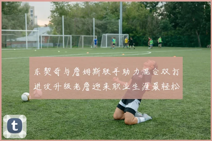 东契奇与詹姆斯联手助力混合双打进攻升级老詹迎来职业生涯最轻松赛季