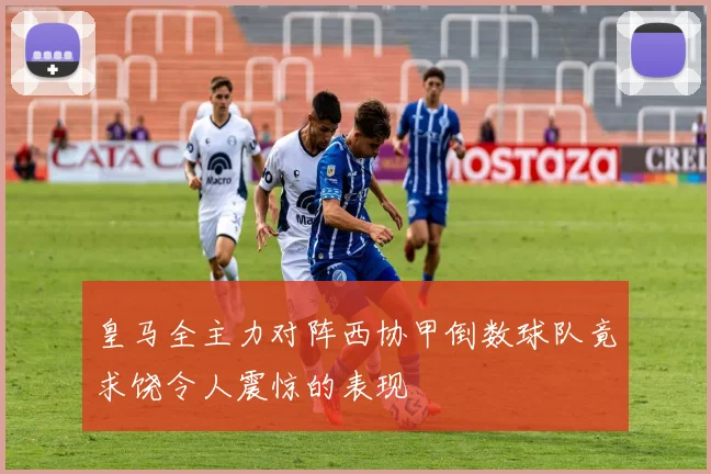 皇马全主力对阵西协甲倒数球队竟求饶令人震惊的表现