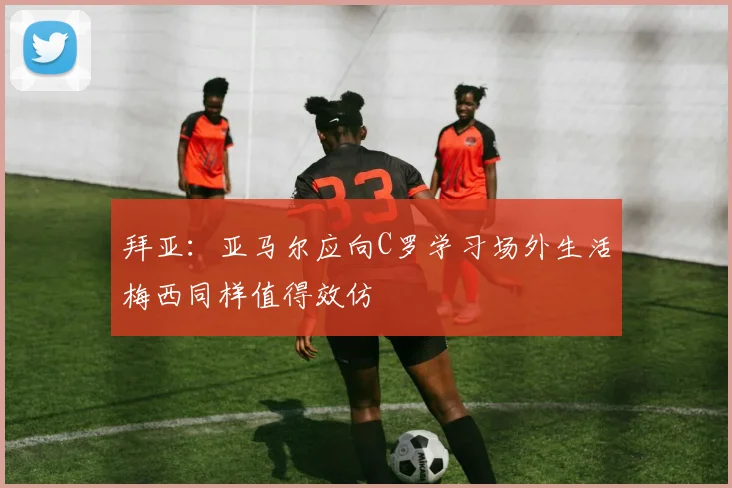 拜亚：亚马尔应向C罗学习场外生活梅西同样值得效仿