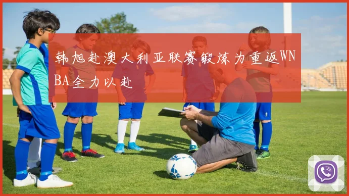 韩旭赴澳大利亚联赛锻炼为重返WNBA全力以赴