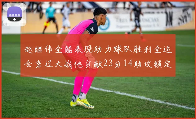 赵继伟全能表现助力球队胜利全运会京辽大战他贡献23分14助攻锁定胜局