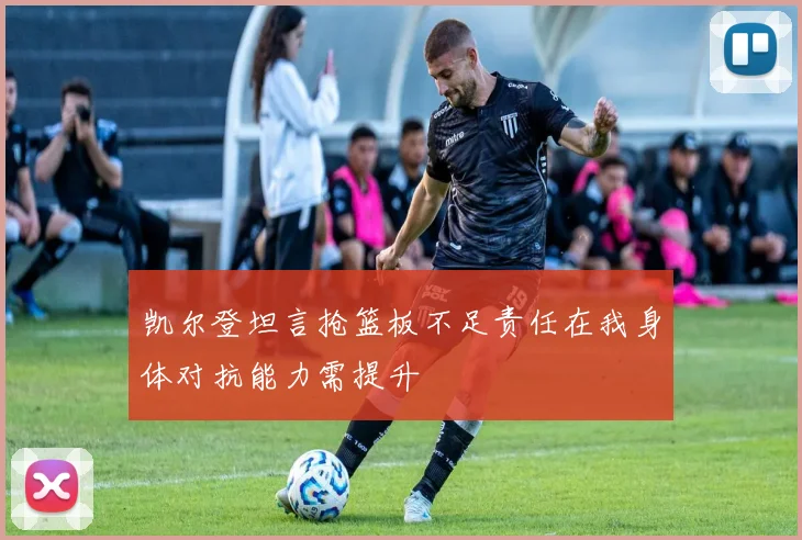 凯尔登坦言抢篮板不足责任在我身体对抗能力需提升