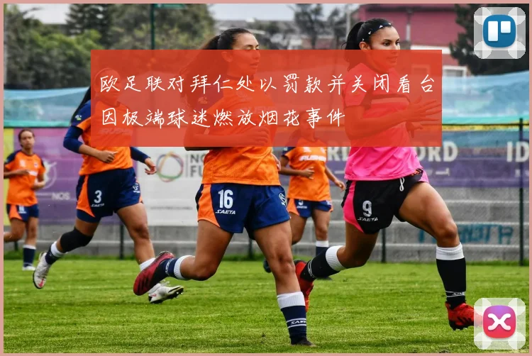 欧足联对拜仁处以罚款并关闭看台因极端球迷燃放烟花事件