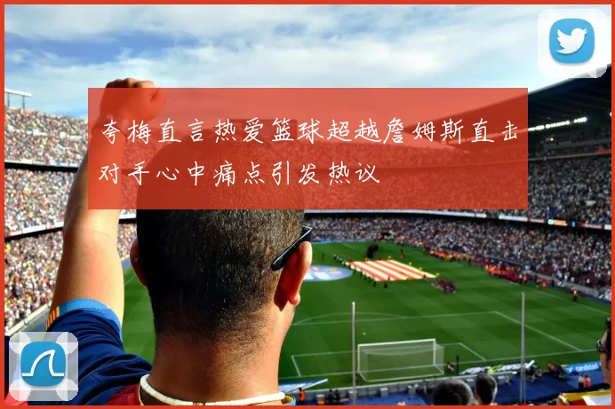 夸梅直言热爱篮球超越詹姆斯直击对手心中痛点引发热议