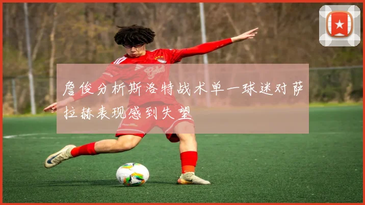 詹俊分析斯洛特战术单一球迷对萨拉赫表现感到失望