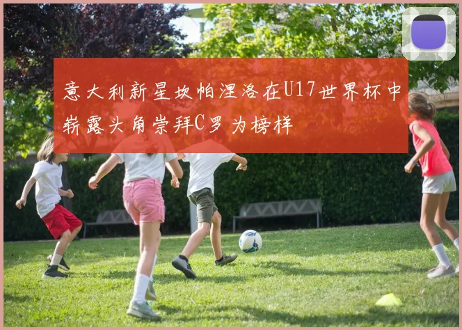 意大利新星坎帕涅洛在U17世界杯中崭露头角崇拜C罗为榜样