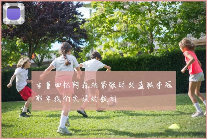 吉鲁回忆阿森纳紧张时刻蓝狐夺冠那年我们失误的教训