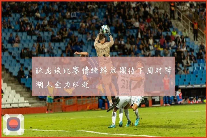 狄龙谈比赛情绪释放期待下周对阵湖人全力以赴
