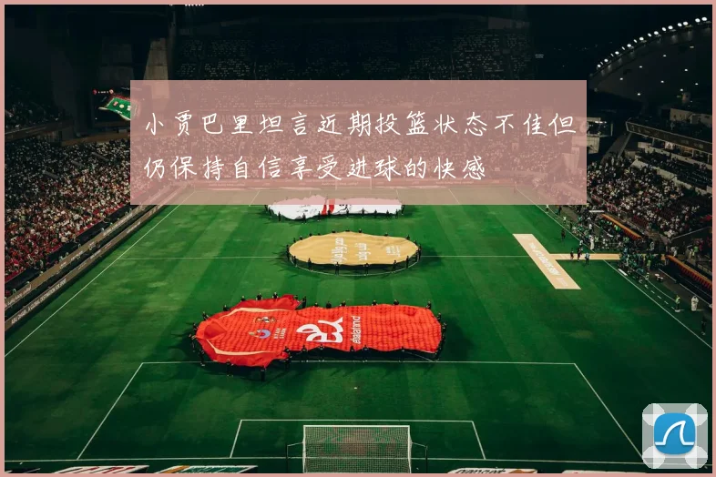 小贾巴里坦言近期投篮状态不佳但仍保持自信享受进球的快感