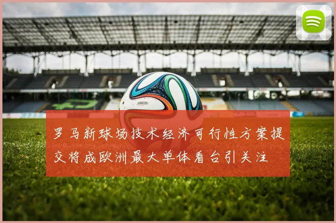 罗马新球场技术经济可行性方案提交将成欧洲最大单体看台引关注