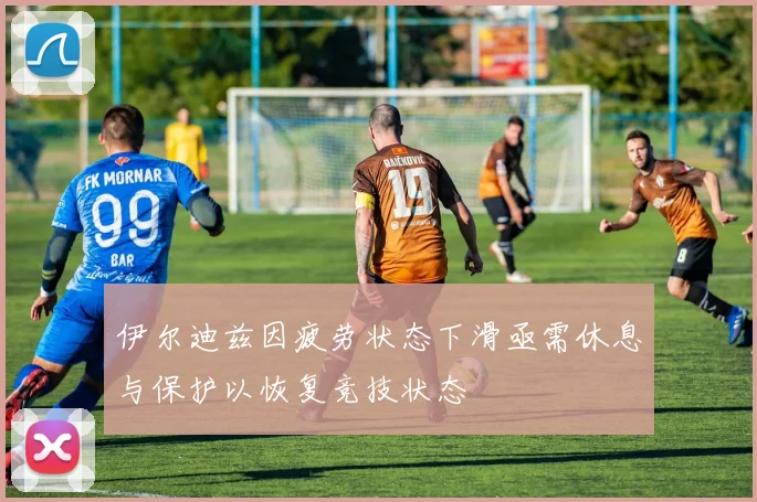 伊尔迪兹因疲劳状态下滑亟需休息与保护以恢复竞技状态