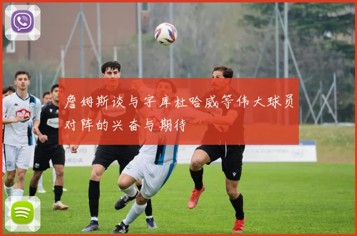 詹姆斯谈与字库杜哈威等伟大球员对阵的兴奋与期待