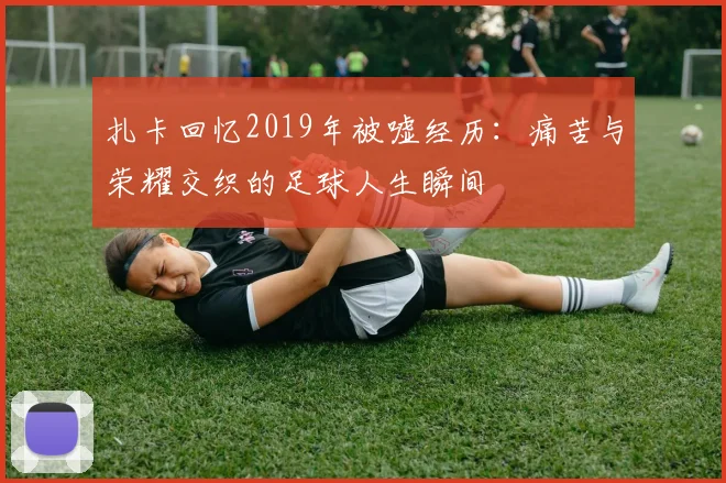 扎卡回忆2019年被嘘经历：痛苦与荣耀交织的足球人生瞬间