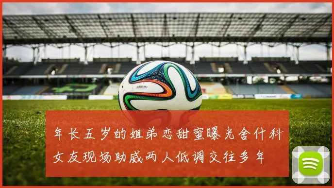 年长五岁的姐弟恋甜蜜曝光舍什科女友现场助威两人低调交往多年