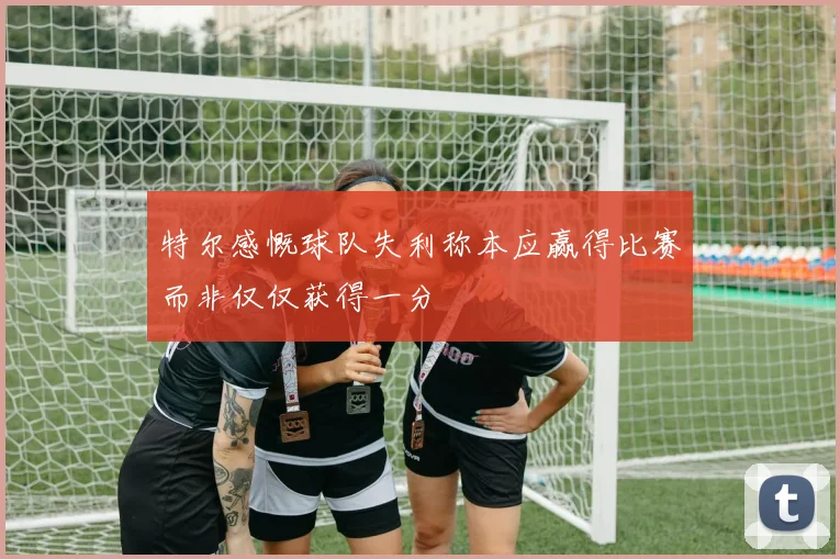 特尔感慨球队失利称本应赢得比赛而非仅仅获得一分