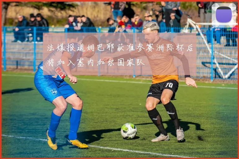 法媒报道姆巴耶获准参赛洲际杯后将加入塞内加尔国家队