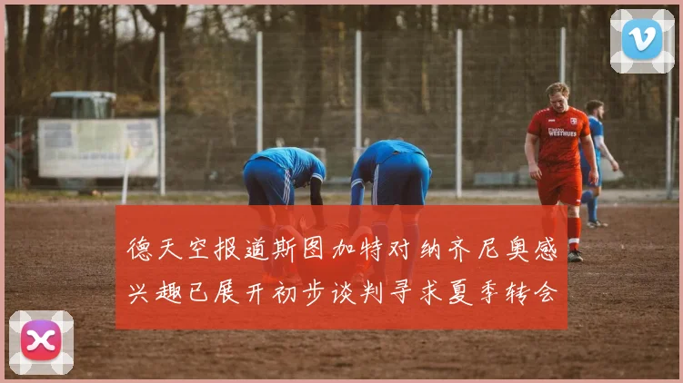 德天空报道斯图加特对纳齐尼奥感兴趣已展开初步谈判寻求夏季转会机会