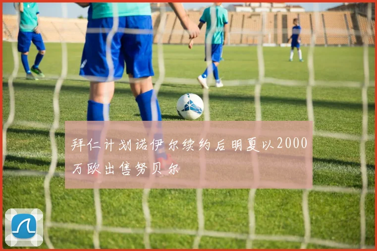 拜仁计划诺伊尔续约后明夏以2000万欧出售努贝尔