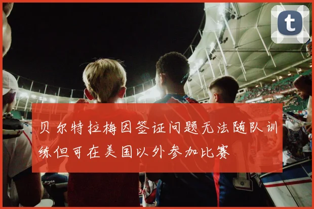 贝尔特拉梅因签证问题无法随队训练但可在美国以外参加比赛