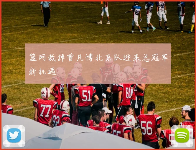篮网裁掉曾凡博北京队迎来总冠军新机遇