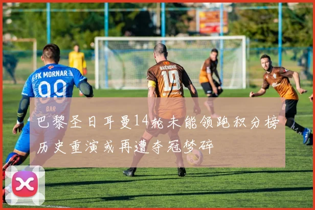 巴黎圣日耳曼14轮未能领跑积分榜历史重演或再遭夺冠梦碎