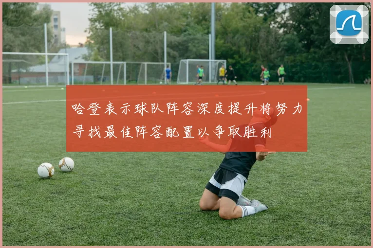 哈登表示球队阵容深度提升将努力寻找最佳阵容配置以争取胜利