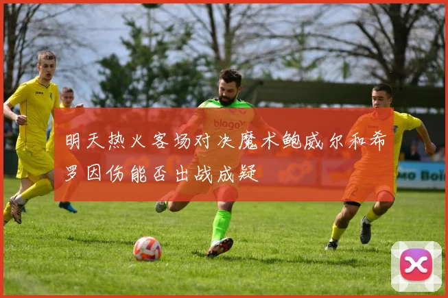 明天热火客场对决魔术鲍威尔和希罗因伤能否出战成疑