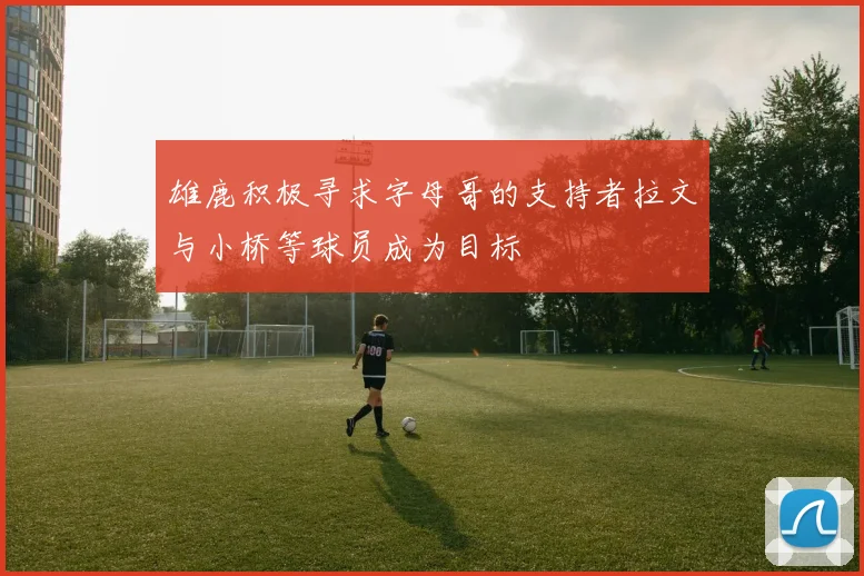 雄鹿积极寻求字母哥的支持者拉文与小桥等球员成为目标