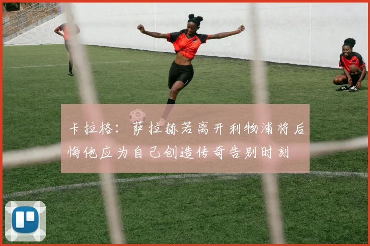 卡拉格：萨拉赫若离开利物浦将后悔他应为自己创造传奇告别时刻